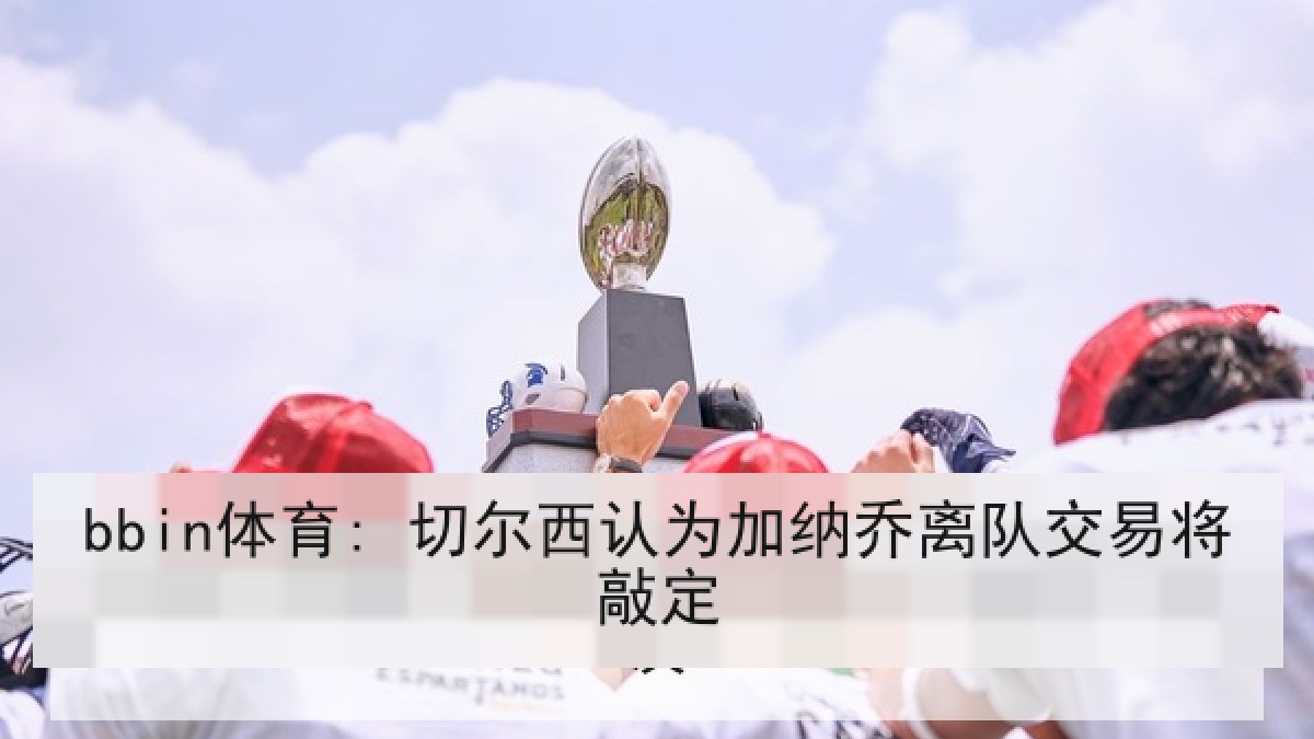 bbin体育: 切尔西认为加纳乔离队交易将敲定 bbin体育: 切尔西认为加纳乔离队交易将敲定